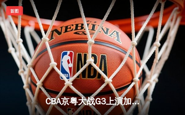 CBA京粤大战G3上演加时逆转 广东宏远三分雨浇灭首钢反扑火焰