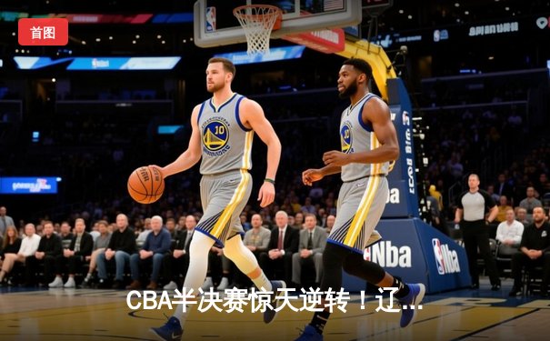 CBA半决赛惊天逆转！辽宁本钢加时险胜广东宏远，赵继伟砍30分创个人季后赛新高