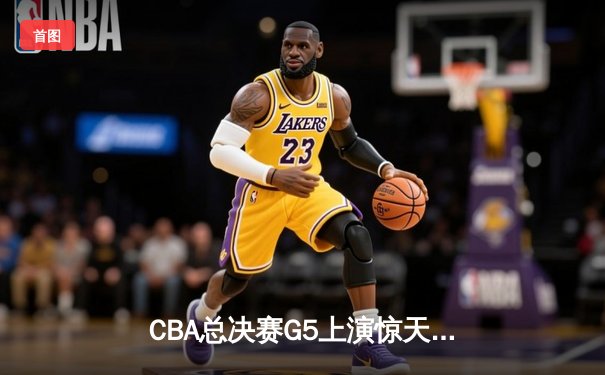 CBA总决赛G5上演惊天逆转 辽宁本钢加时险胜广东宏远夺队史第三冠