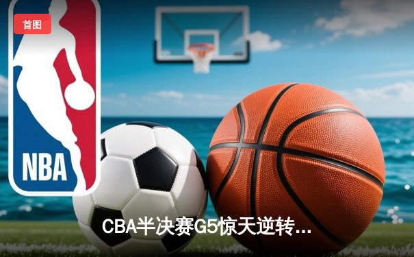 CBA半决赛G5惊天逆转！辽宁本钢加时险胜广东宏远晋级总决赛