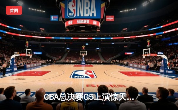 CBA总决赛G5上演惊天逆转 辽宁本钢加时险胜广东宏远夺队史第三冠